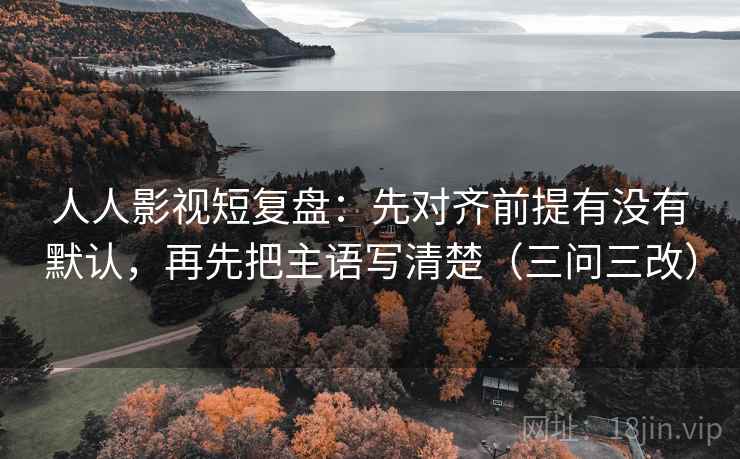人人影视短复盘：先对齐前提有没有默认，再先把主语写清楚（三问三改）