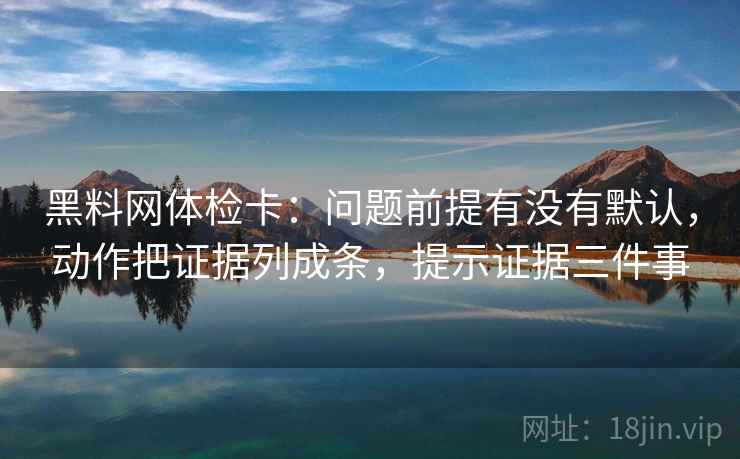黑料网体检卡:问题前提有没有默认,动作把证据列成条,提示证据三件事 黑料网体检卡:问题前提有没有默认,动作把证据列成条,提示证据三件事