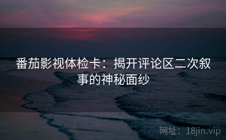 番茄影视体检卡:揭开评论区二次叙事的神秘面纱 番茄影视体检卡:揭开评论区二次叙事的神秘面纱