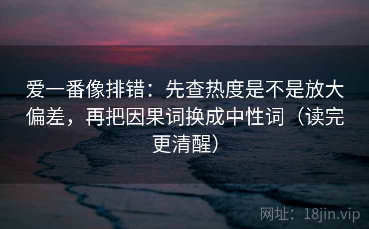 爱一番像排错:先查热度是不是放大偏差,再把因果词换成中性词(读完更清醒) 爱一番像排错:先查热度是不是放大偏差,再把因果词换成中性词(读完更清醒)