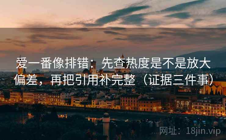 爱一番像排错:先查热度是不是放大偏差,再把引用补完整(证据三件事) 爱一番像排错:先查热度是不是放大偏差,再把引用补完整(证据三件事)
