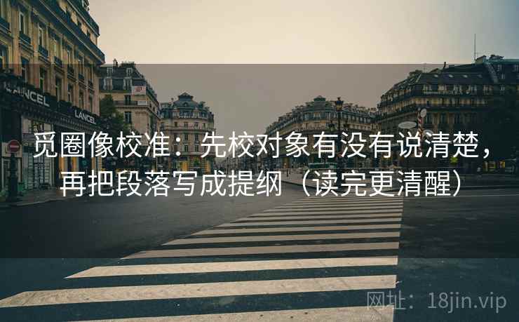 觅圈像校准：先校对象有没有说清楚，再把段落写成提纲（读完更清醒）