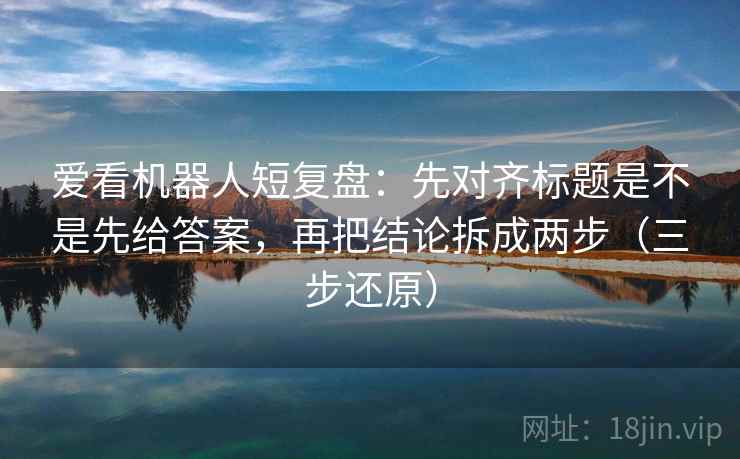 爱看机器人短复盘:先对齐标题是不是先给答案,再把结论拆成两步(三步还原) 爱看机器人短复盘:先对齐标题是不是先给答案,再把结论拆成两步(三步还原)