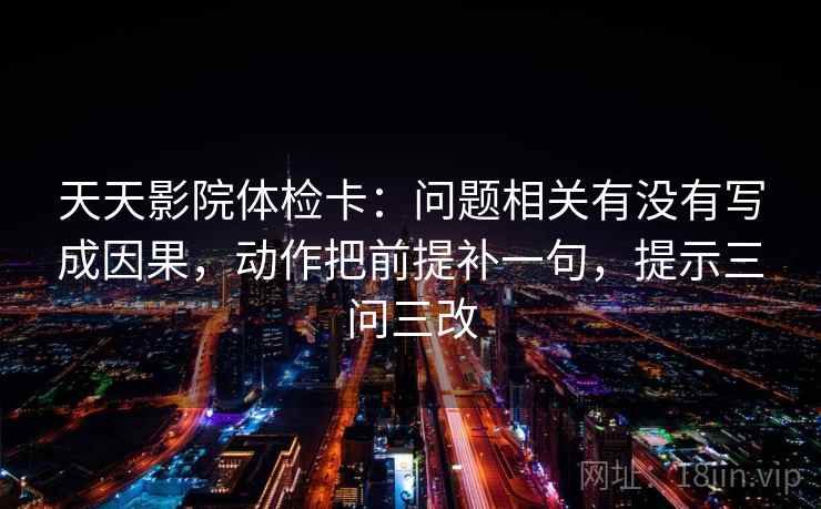 天天影院体检卡：问题相关有没有写成因果，动作把前提补一句，提示三问三改