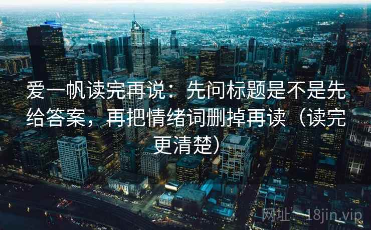 爱一帆读完再说：先问标题是不是先给答案，再把情绪词删掉再读（读完更清楚）