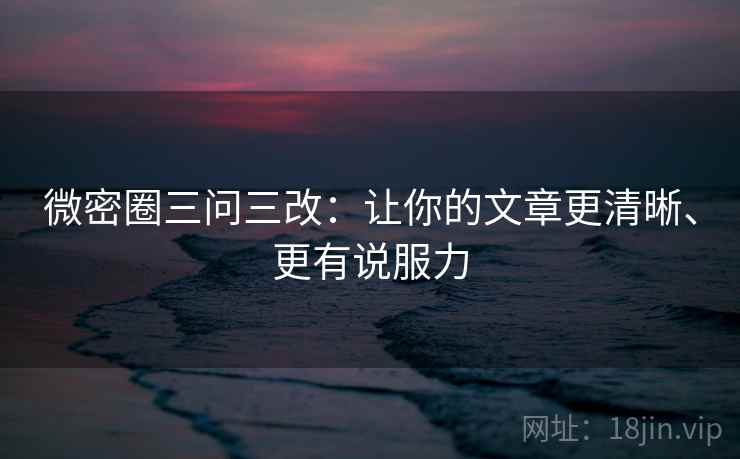 微密圈三问三改:让你的文章更清晰、更有说服力 微密圈三问三改:让你的文章更清晰、更有说服力