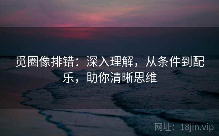 觅圈像排错：深入理解，从条件到配乐，助你清晰思维