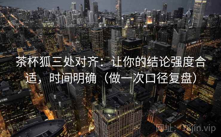茶杯狐三处对齐：让你的结论强度合适，时间明确（做一次口径复盘）
