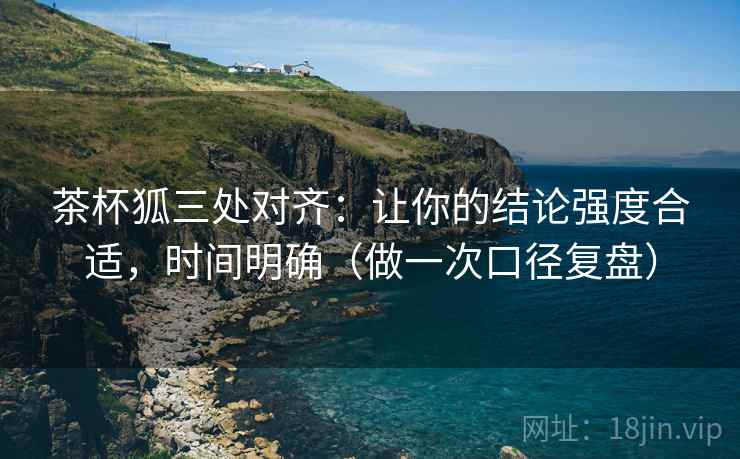 茶杯狐三处对齐：让你的结论强度合适，时间明确（做一次口径复盘）