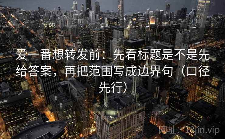 爱一番想转发前：先看标题是不是先给答案，再把范围写成边界句（口径先行）