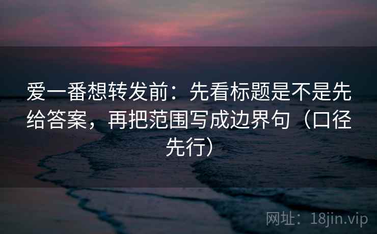 爱一番想转发前：先看标题是不是先给答案，再把范围写成边界句（口径先行）