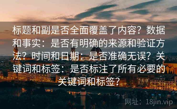 标题和副是否全面覆盖了内容？数据和事实：是否有明确的来源和验证方法？时间和日期：是否准确无误？关键词和标签：是否标注了所有必要的关键词和标签？
