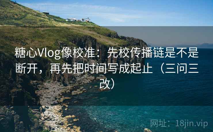 糖心Vlog像校准：先校传播链是不是断开，再先把时间写成起止（三问三改）