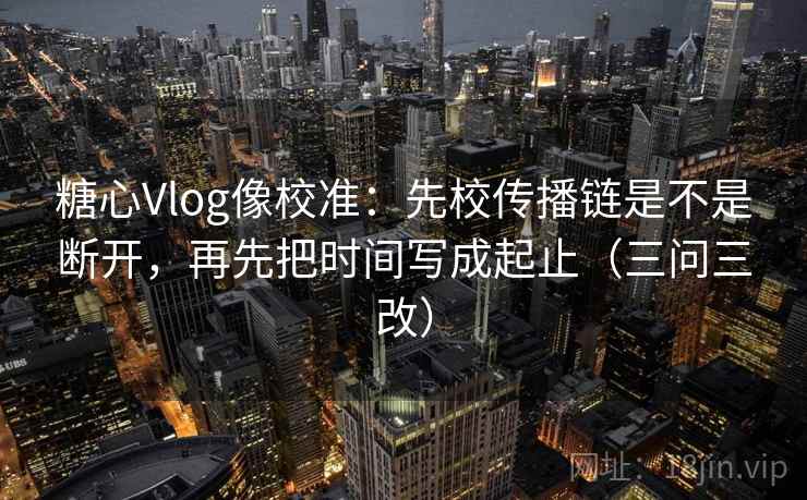 糖心Vlog像校准：先校传播链是不是断开，再先把时间写成起止（三问三改）