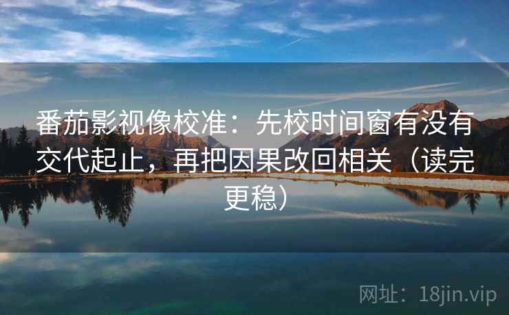 番茄影视像校准：先校时间窗有没有交代起止，再把因果改回相关（读完更稳）