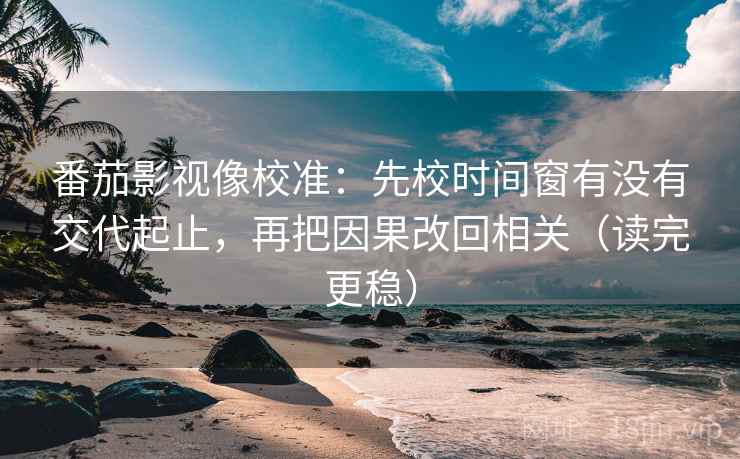 番茄影视像校准：先校时间窗有没有交代起止，再把因果改回相关（读完更稳）