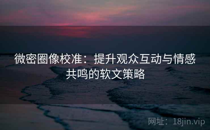 微密圈像校准：提升观众互动与情感共鸣的软文策略
