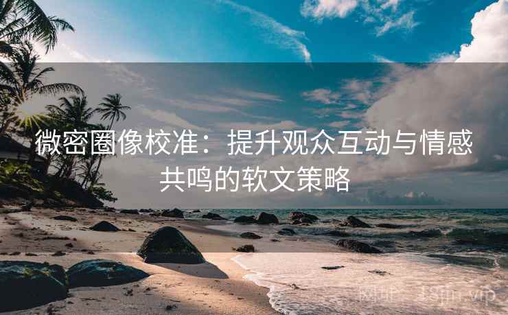 微密圈像校准：提升观众互动与情感共鸣的软文策略