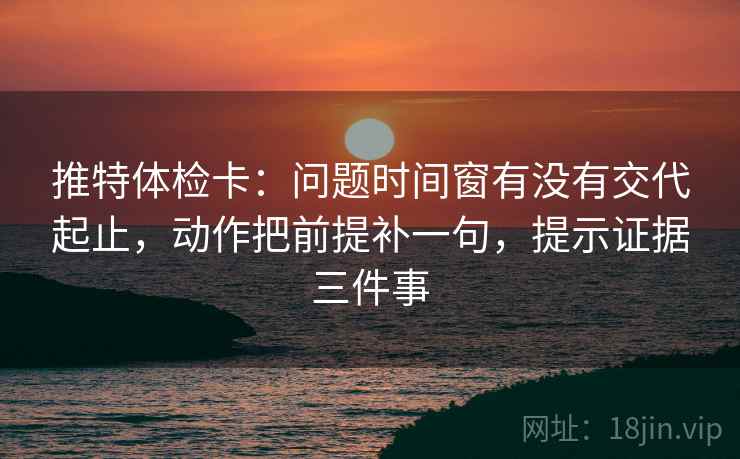 推特体检卡：问题时间窗有没有交代起止，动作把前提补一句，提示证据三件事