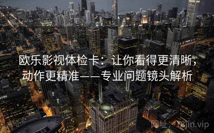 欧乐影视体检卡：让你看得更清晰，动作更精准——专业问题镜头解析