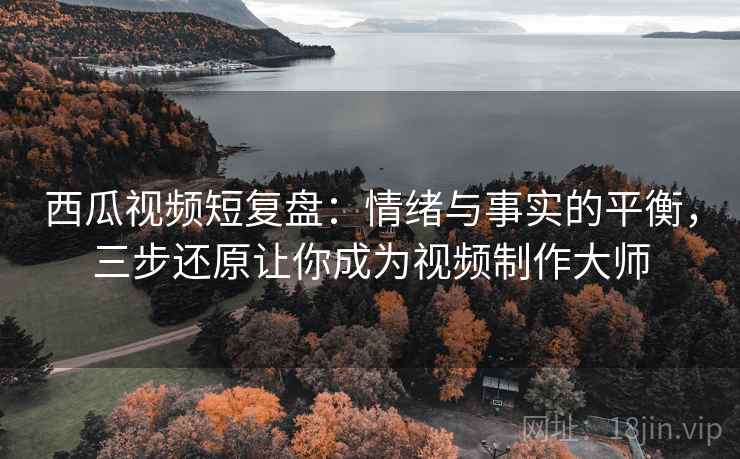 西瓜视频短复盘：情绪与事实的平衡，三步还原让你成为视频制作大师