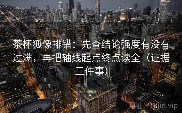 茶杯狐像排错：先查结论强度有没有过满，再把轴线起点终点读全（证据三件事）