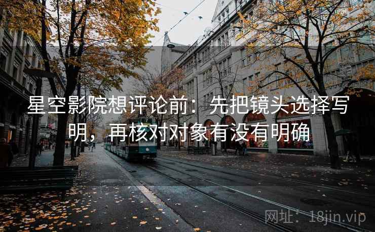 星空影院想评论前：先把镜头选择写明，再核对对象有没有明确