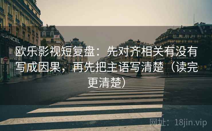 欧乐影视短复盘：先对齐相关有没有写成因果，再先把主语写清楚（读完更清楚）