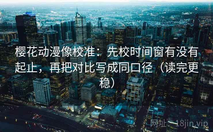 樱花动漫像校准：先校时间窗有没有起止，再把对比写成同口径（读完更稳）