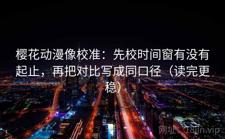 樱花动漫像校准：先校时间窗有没有起止，再把对比写成同口径（读完更稳）