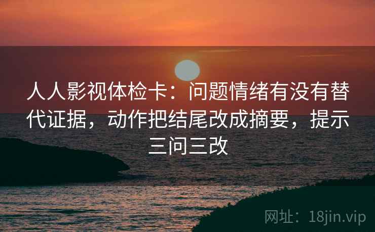 人人影视体检卡：问题情绪有没有替代证据，动作把结尾改成摘要，提示三问三改