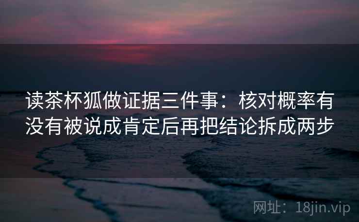 读茶杯狐做证据三件事：核对概率有没有被说成肯定后再把结论拆成两步