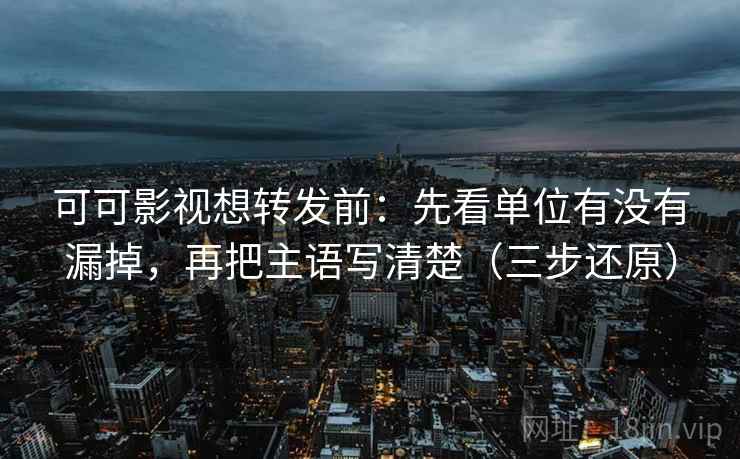 可可影视想转发前：先看单位有没有漏掉，再把主语写清楚（三步还原）