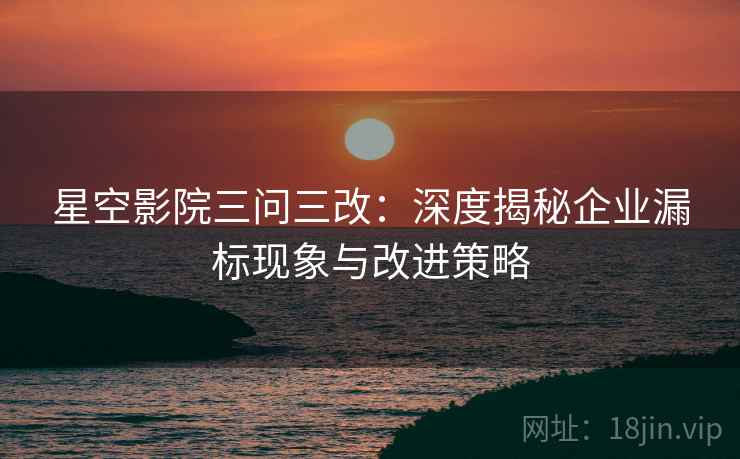 星空影院三问三改：深度揭秘企业漏标现象与改进策略