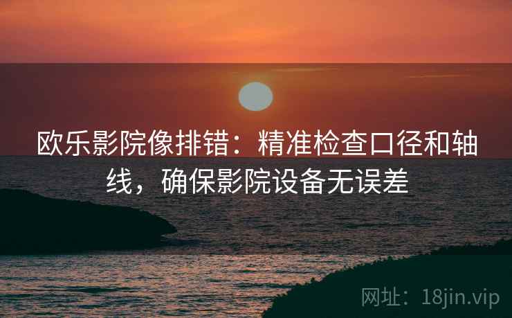 欧乐影院像排错：精准检查口径和轴线，确保影院设备无误差