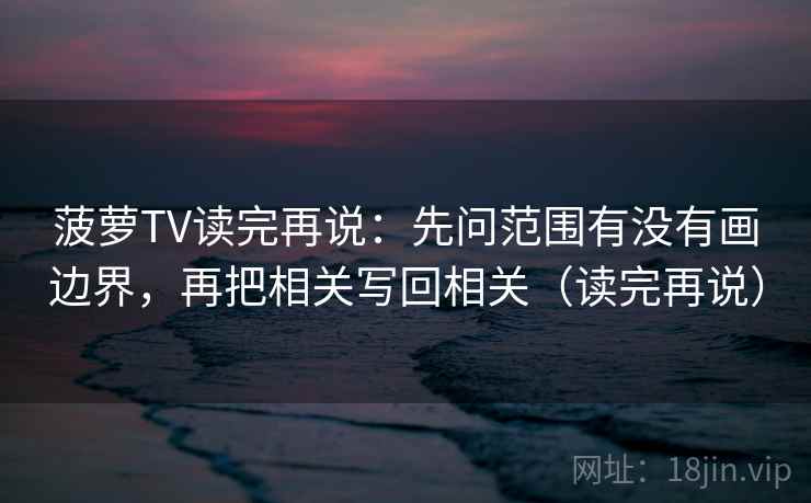 菠萝TV读完再说：先问范围有没有画边界，再把相关写回相关（读完再说）