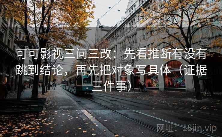 可可影视三问三改：先看推断有没有跳到结论，再先把对象写具体（证据三件事）