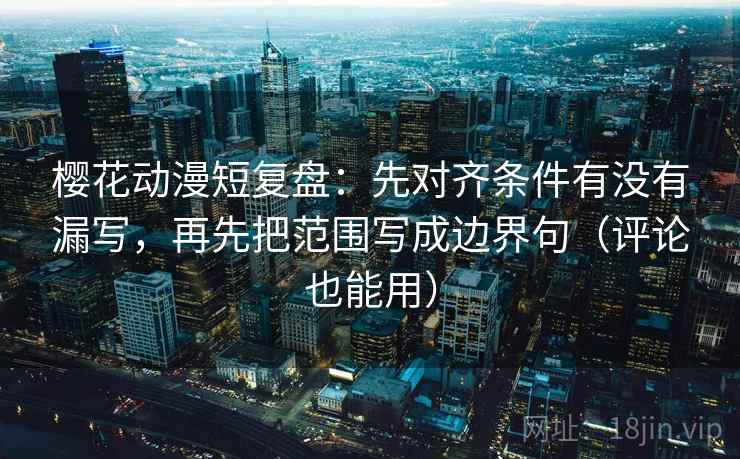 樱花动漫短复盘：先对齐条件有没有漏写，再先把范围写成边界句（评论也能用）