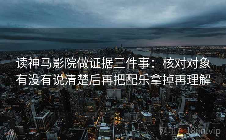 读神马影院做证据三件事：核对对象有没有说清楚后再把配乐拿掉再理解
