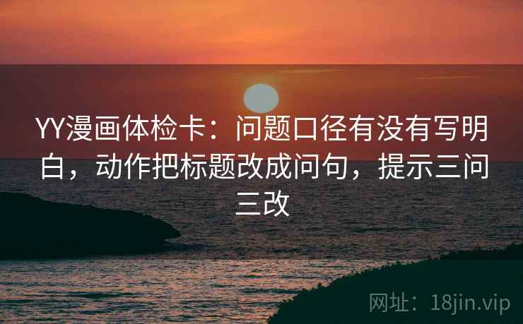 YY漫画体检卡：问题口径有没有写明白，动作把标题改成问句，提示三问三改