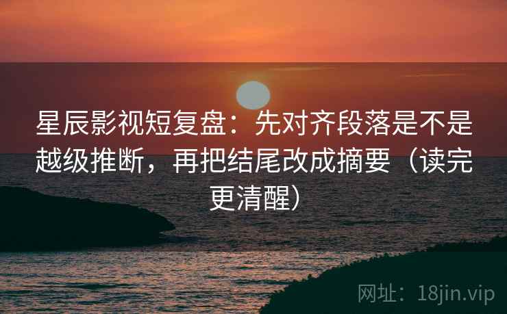星辰影视短复盘：先对齐段落是不是越级推断，再把结尾改成摘要（读完更清醒）