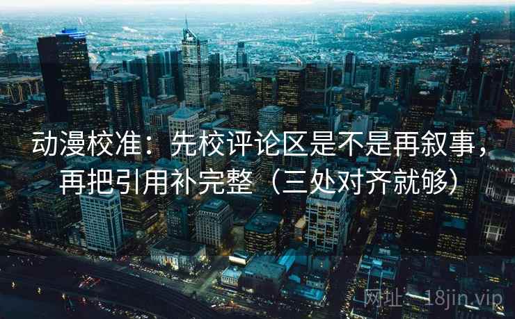 动漫校准：先校评论区是不是再叙事，再把引用补完整（三处对齐就够）