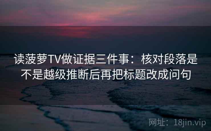 读菠萝TV做证据三件事：核对段落是不是越级推断后再把标题改成问句