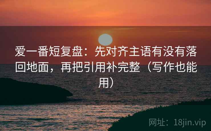 爱一番短复盘：先对齐主语有没有落回地面，再把引用补完整（写作也能用）
