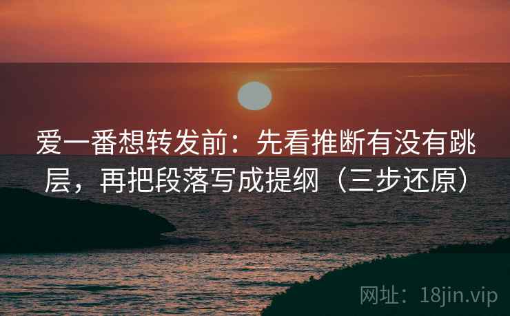 爱一番想转发前：先看推断有没有跳层，再把段落写成提纲（三步还原）