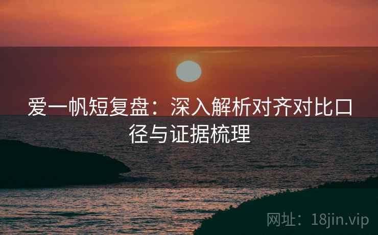 爱一帆短复盘：深入解析对齐对比口径与证据梳理