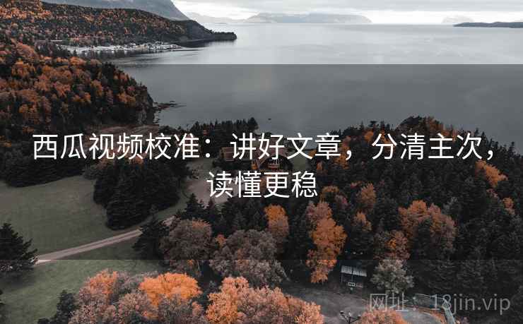 西瓜视频校准：讲好文章，分清主次，读懂更稳