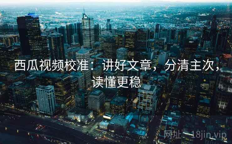西瓜视频校准：讲好文章，分清主次，读懂更稳