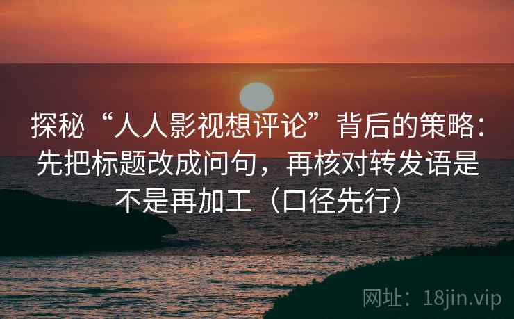 探秘“人人影视想评论”背后的策略：先把标题改成问句，再核对转发语是不是再加工（口径先行）