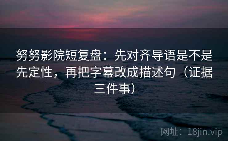 努努影院短复盘：先对齐导语是不是先定性，再把字幕改成描述句（证据三件事）